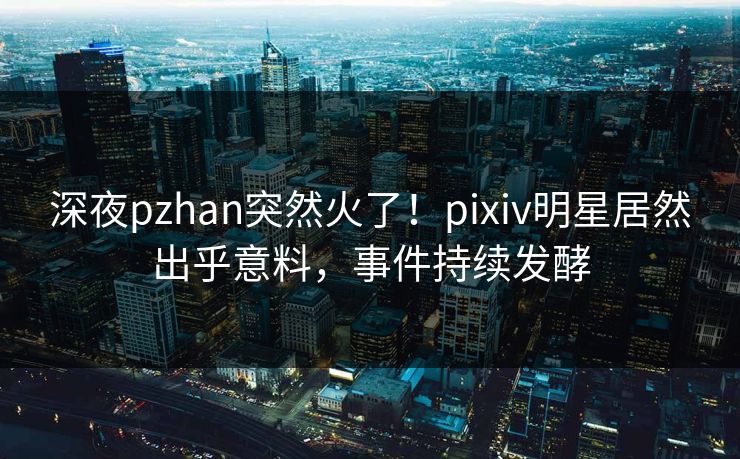 深夜pzhan突然火了！pixiv明星居然出乎意料，事件持续发酵