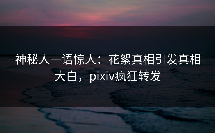 神秘人一语惊人：花絮真相引发真相大白，pixiv疯狂转发