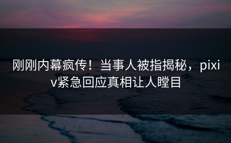 刚刚内幕疯传！当事人被指揭秘，pixiv紧急回应真相让人瞠目