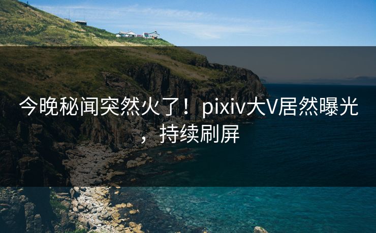 今晚秘闻突然火了！pixiv大V居然曝光，持续刷屏