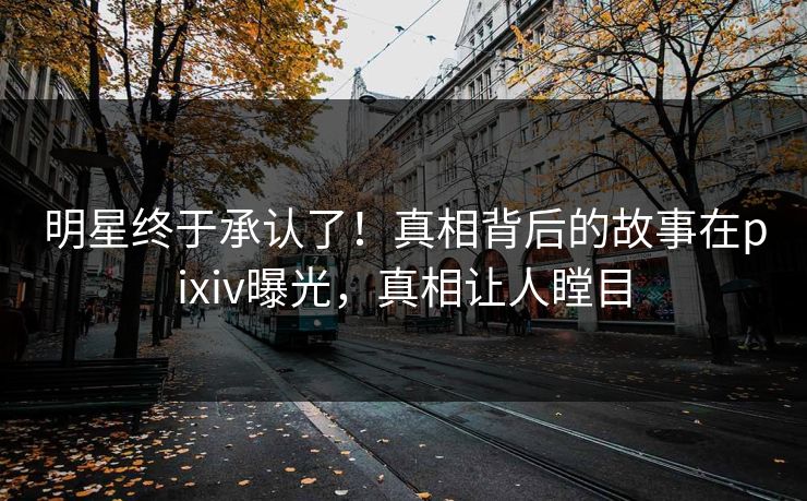 明星终于承认了！真相背后的故事在pixiv曝光，真相让人瞠目