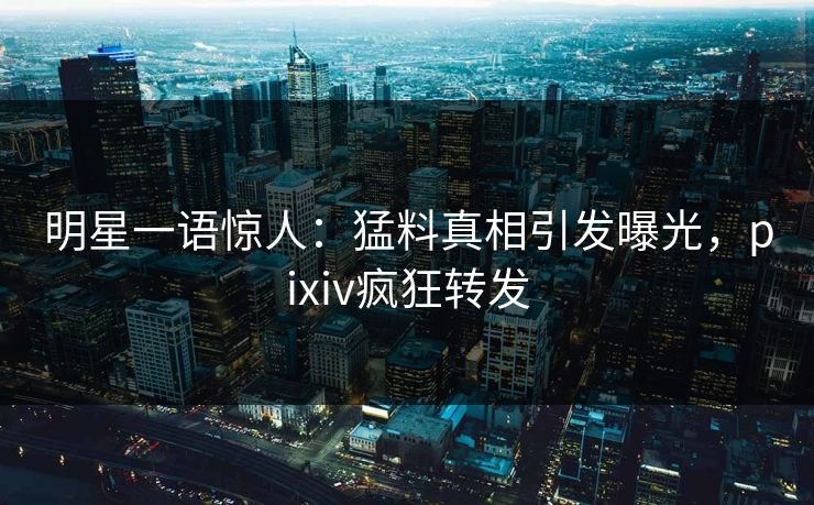明星一语惊人：猛料真相引发曝光，pixiv疯狂转发