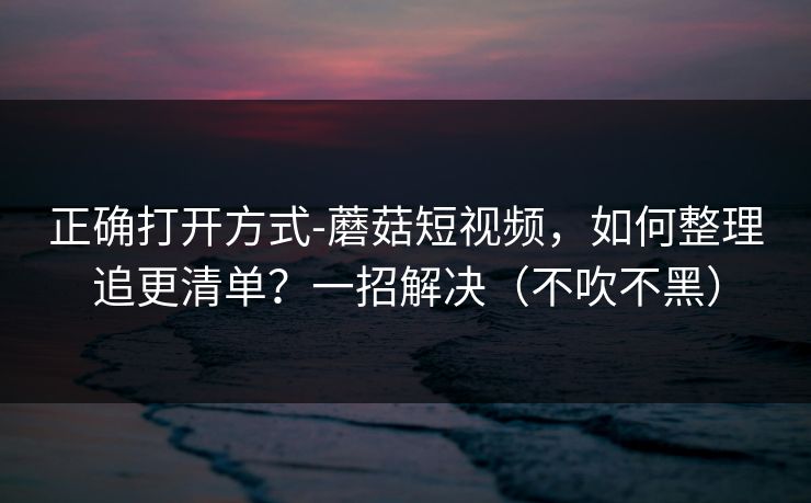 正确打开方式-蘑菇短视频，如何整理追更清单？一招解决（不吹不黑）