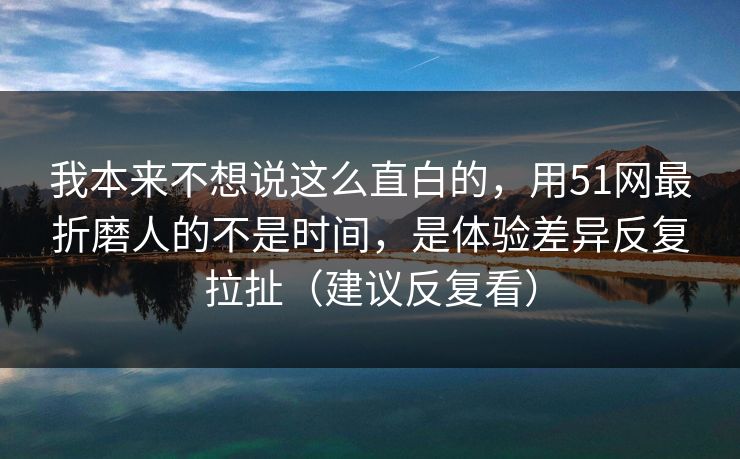 我本来不想说这么直白的，用51网最折磨人的不是时间，是体验差异反复拉扯（建议反复看）