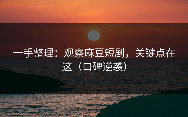 一手整理：观察麻豆短剧，关键点在这（口碑逆袭）