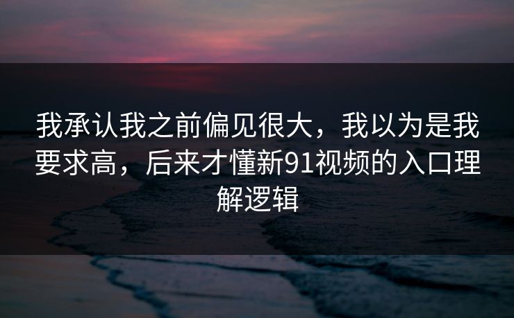 我承认我之前偏见很大，我以为是我要求高，后来才懂新91视频的入口理解逻辑