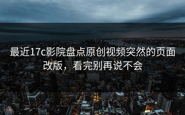 最近17c影院盘点原创视频突然的页面改版,看完别再说不会 最近17c影院盘点原创视频突然的页面改版,看完别再说不会
