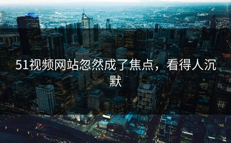 51视频网站忽然成了焦点，看得人沉默