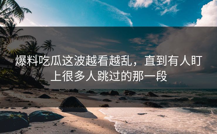 爆料吃瓜这波越看越乱,直到有人盯上很多人跳过的那一段 爆料吃瓜这波越看越乱,直到有人盯上很多人跳过的那一段