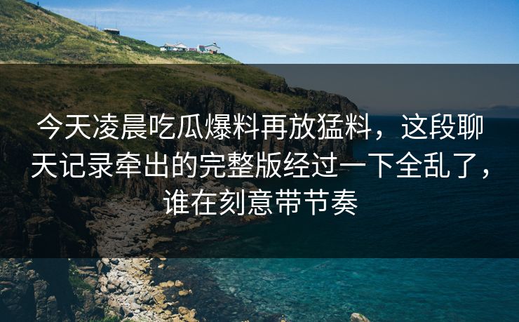 今天凌晨吃瓜爆料再放猛料，这段聊天记录牵出的完整版经过一下全乱了，谁在刻意带节奏