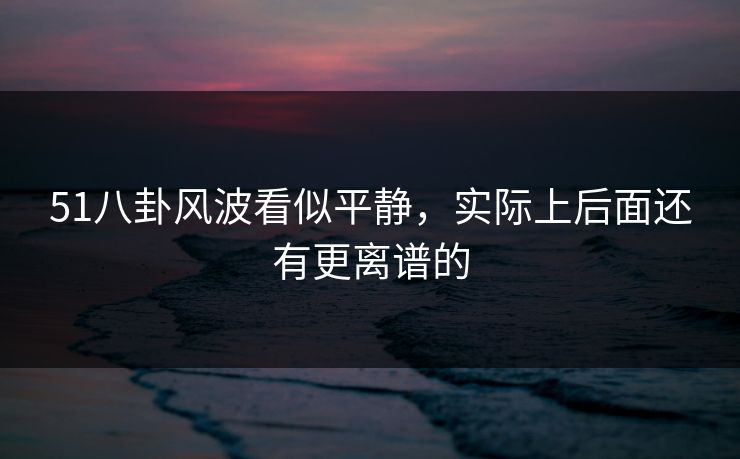 51八卦风波看似平静，实际上后面还有更离谱的