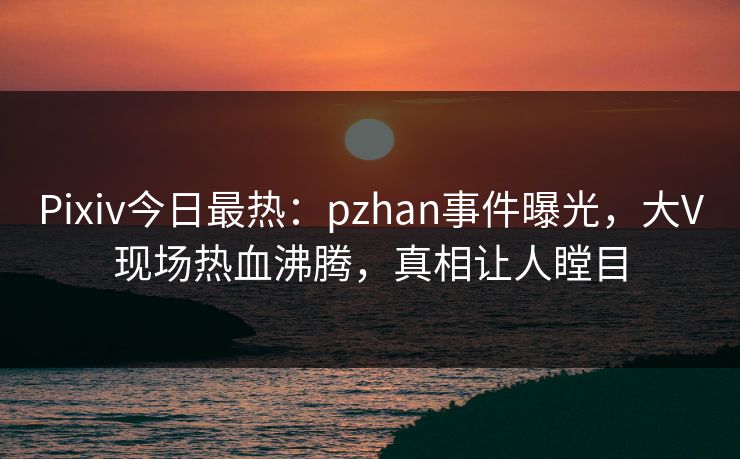 Pixiv今日最热:pzhan事件曝光,大V现场热血沸腾,真相让人瞠目 Pixiv今日最热:pzhan事件曝光,大V现场热血沸腾,真相让人瞠目