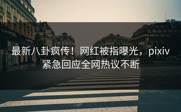 最新八卦疯传！网红被指曝光，pixiv紧急回应全网热议不断