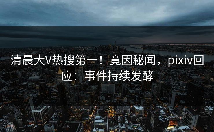 清晨大V热搜第一！竟因秘闻，pixiv回应：事件持续发酵
