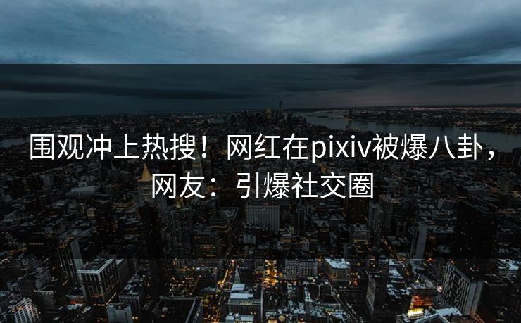 围观冲上热搜!网红在pixiv被爆八卦,网友:引爆社交圈 围观冲上热搜!网红在pixiv被爆八卦,网友:引爆社交圈