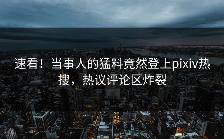 速看！当事人的猛料竟然登上pixiv热搜，热议评论区炸裂