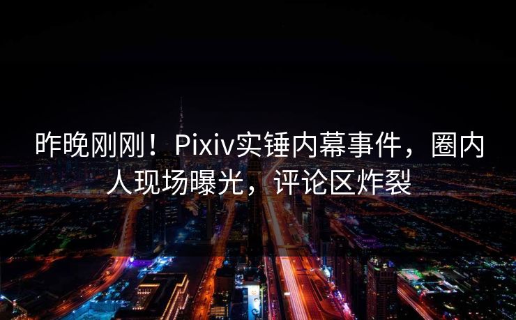 昨晚刚刚！Pixiv实锤内幕事件，圈内人现场曝光，评论区炸裂