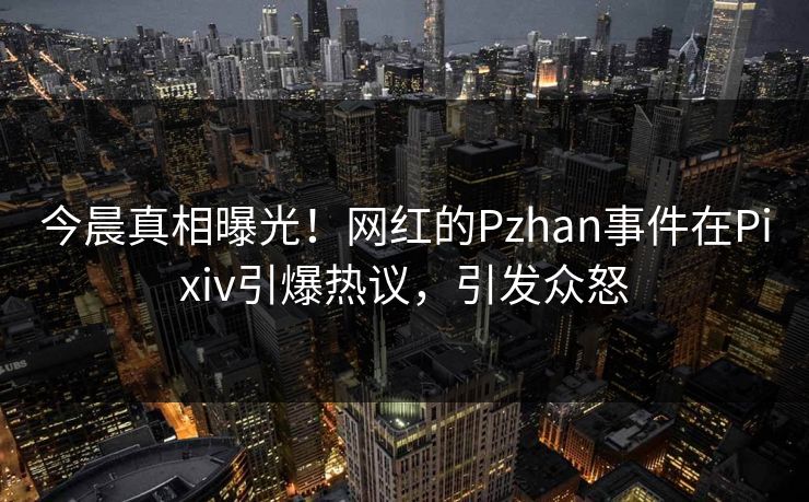 今晨真相曝光!网红的Pzhan事件在Pixiv引爆热议,引发众怒 今晨真相曝光!网红的Pzhan事件在Pixiv引爆热议,引发众怒