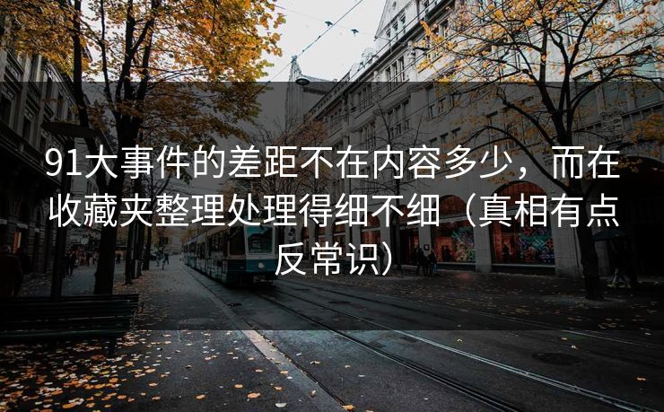 91大事件的差距不在内容多少,而在收藏夹整理处理得细不细(真相有点反常识) 91大事件的差距不在内容多少,而在收藏夹整理处理得细不细(真相有点反常识)
