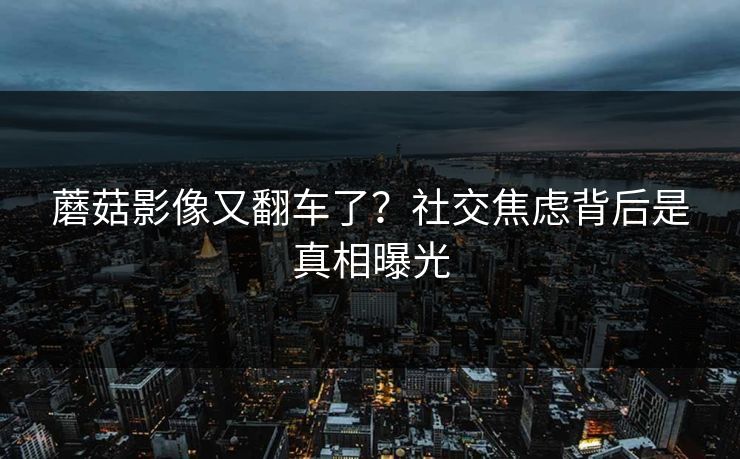 蘑菇影像又翻车了？社交焦虑背后是真相曝光